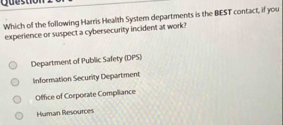 Qu estio
Which of the following Harris Health System departments is the BEST contact, if you
experience or suspect a cybersecurity incident at work?
Department of Public Safety (DPS)
Information Security Department
Office of Corporate Compliance
Human Resources