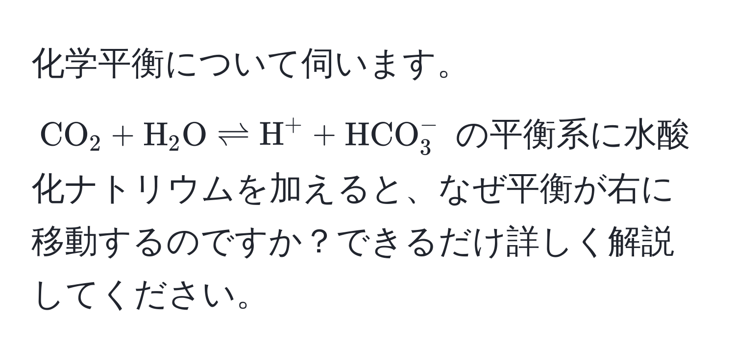 化学平衡について伺います。$ CO_2 + H_2O leftharpoons H^(+ + HCO)_3^- $ の平衡系に水酸化ナトリウムを加えると、なぜ平衡が右に移動するのですか？できるだけ詳しく解説してください。