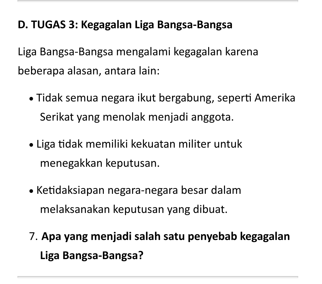 TUGAS 3: Kegagalan Liga Bangsa-Bangsa
Liga Bangsa-Bangsa mengalami kegagalan karena
beberapa alasan, antara lain:
Tidak semua negara ikut bergabung, seperti Amerika
Serikat yang menolak menjadi anggota.
Liga tidak memiliki kekuatan militer untuk
menegakkan keputusan.
Ketidaksiapan negara-negara besar dalam
melaksanakan keputusan yang dibuat.
7. Apa yang menjadi salah satu penyebab kegagalan
Liga Bangsa-Bangsa?