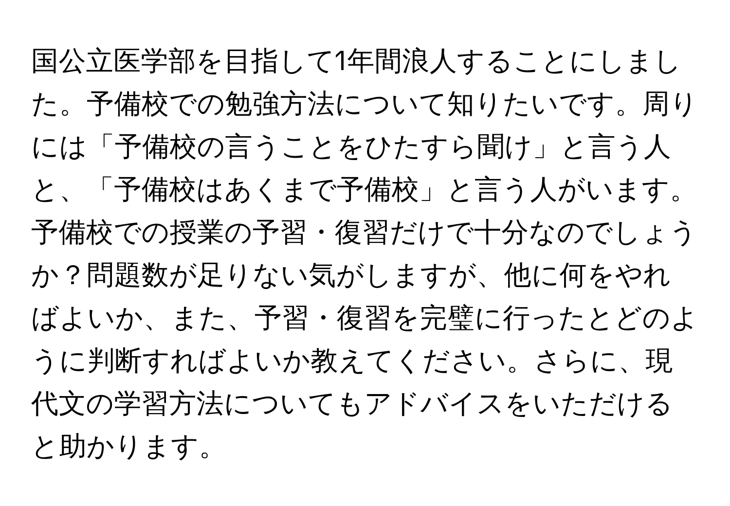 国公立医学部を目指して1年間浪人することにしました。予備校での勉強方法について知りたいです。周りには「予備校の言うことをひたすら聞け」と言う人と、「予備校はあくまで予備校」と言う人がいます。予備校での授業の予習・復習だけで十分なのでしょうか？問題数が足りない気がしますが、他に何をやればよいか、また、予習・復習を完璧に行ったとどのように判断すればよいか教えてください。さらに、現代文の学習方法についてもアドバイスをいただけると助かります。