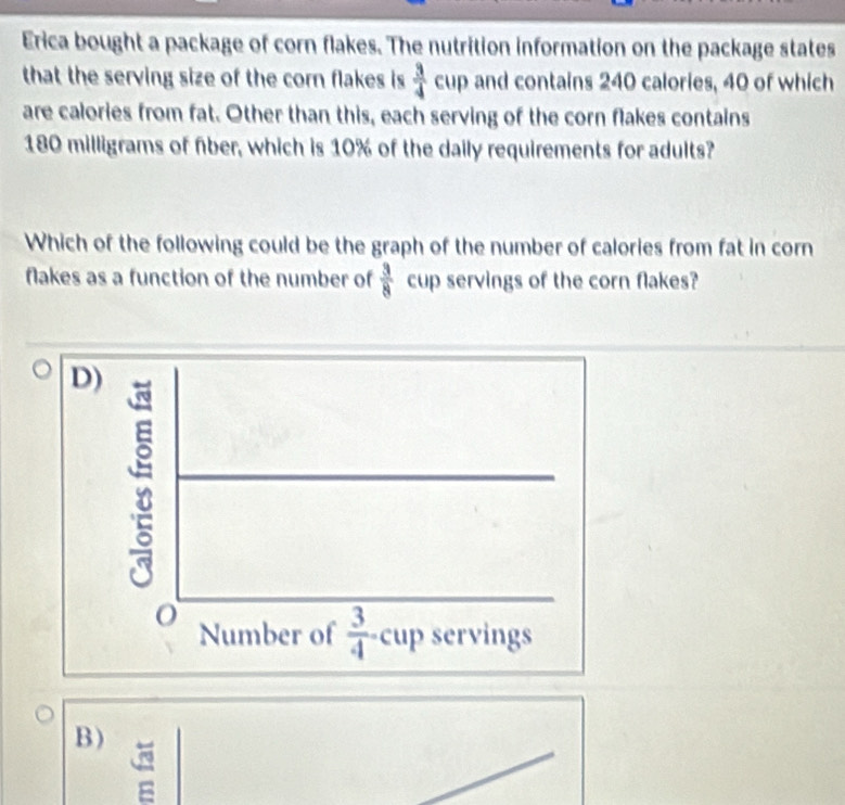 Erica bought a package of corn flakes. The nutrition information on the package states
that the serving size of the corn flakes is  3/4  cup and contains 240 calories, 40 of which
are calories from fat. Other than this, each serving of the corn flakes contains
180 milligrams of fber, which is 10% of the daily requirements for adults?
Which of the following could be the graph of the number of calories from fat in corn
flakes as a function of the number of  3/8  cup servings of the corn flakes?
B )