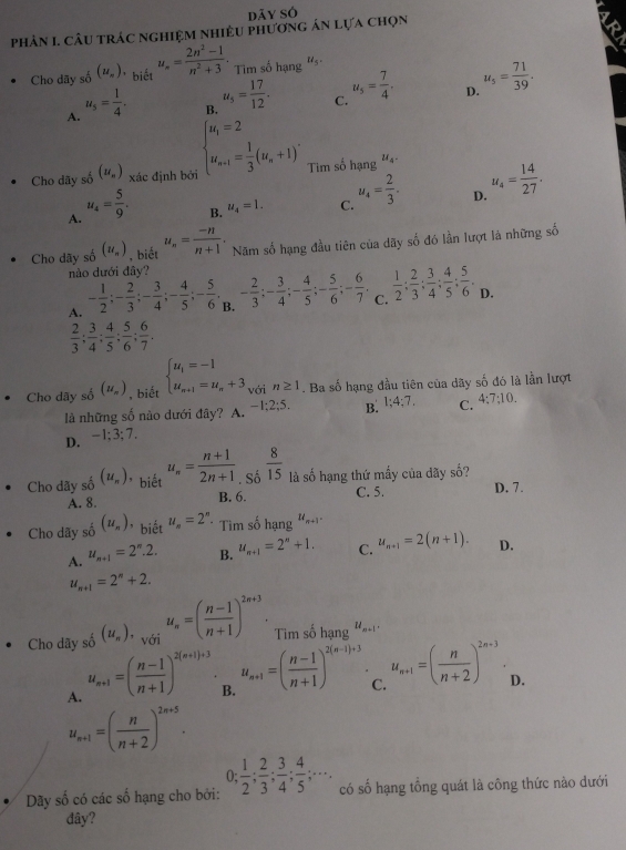 dāy sỏ
phản 1 câu trác nghiệm nhiều phương án lựa chọn
Cho dãy số (u_n). biết u_n= (2n^2-1)/n^2+3 . Tim số hạng 's
D. u_5= 71/39 .
A. u_5= 1/4 .
B. u_5= 17/12 .
C. u_5= 7/4 .
Cho dãy số (u_n) xác định bởi beginarrayl u_i=2 u_n+1= 1/3 (u_n+1)^.endarray. Tim số hạng u_4.
A. u_4= 5/9 .
B. u_4=1. C. u_4= 2/3 . D. u_4= 14/27 .
Cho dãy số (u_n) , biết u_n= (-n)/n+1 . Năm số hạng đầu tiên của dãy số đó lần lượt lã những số
nào dưới đây?
A. - 1/2 ;- 2/3 ;- 3/4 ;- 4/5 ;- 5/6 ,- 2/3 ;- 3/4 ;- 4/5 ;- 5/6 ;- 6/7 . .c. 1/2 : 2/3 : 3/4 : 4/5 : 5/6 . D.
 2/3 ; 3/4 ; 4/5 ; 5/6 ; 6/7 .
Cho dây số (u_π ) , biết beginarrayl u_1=-1 u_n+1=u_n+3endarray. với n≥ 1. Ba số hạng đầu tiên của dãy số đó là lần lượt
là những số nào dưới đây? A. -1;2;5. B. 1;4;7, C. 4:7;10.
D. -1;3 :7.
Cho dãy số (u_n) * biết u_n= (n+1)/2n+1 ._S_0 8/15  là số hạng thứ mấy của dãy số?
A. 8. B. 6. C. 5. D. 7.
Cho dãy số (u_n) ' biết u_n=2^n * Tìm số hạng u_n+1.
A. u_n+1=2^n.2. B. u_n+1=2^n+1. C. u_n+1=2(n+1). D.
u_n+1=2^n+2.
Cho dây số (u_n),_vo_i _iu_n=( (n-1)/n+1 )^2n+3. Tim số hạng u_n+1.
A. u_n+1=( (n-1)/n+1 )^2(n+1)+3.
B. u_n+1=( (n-1)/n+1 )^2(n-1)+3
C. u_n+1=( n/n+2 )^2n+3.
D.
u_n+1=( n/n+2 )^2n+5.
Dãy số có các số hạng cho bởi: 0; 1/2 ; 2/3 ; 3/4 ; 4/5 ;·s . có số hạng tổng quát là công thức nào dưới
đây?