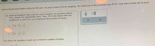 Bons ordered some books online for $8 each. He paid a total of $5 for shipping. The total cost of the purchase was $133. How many books did he buy? 
(2) Write an equation that could be used to answer the question above.  □ /□   □  □ /□  
first, choose the acorpriate form. Then. All in the blanks with the 
numbers II, 5, and 133. Let 5 represent the number of books. 
× 5
□ b+□ =□
□ b-□ =□
(b) Solve the equation in part (a) to find the number of books.
overline 14