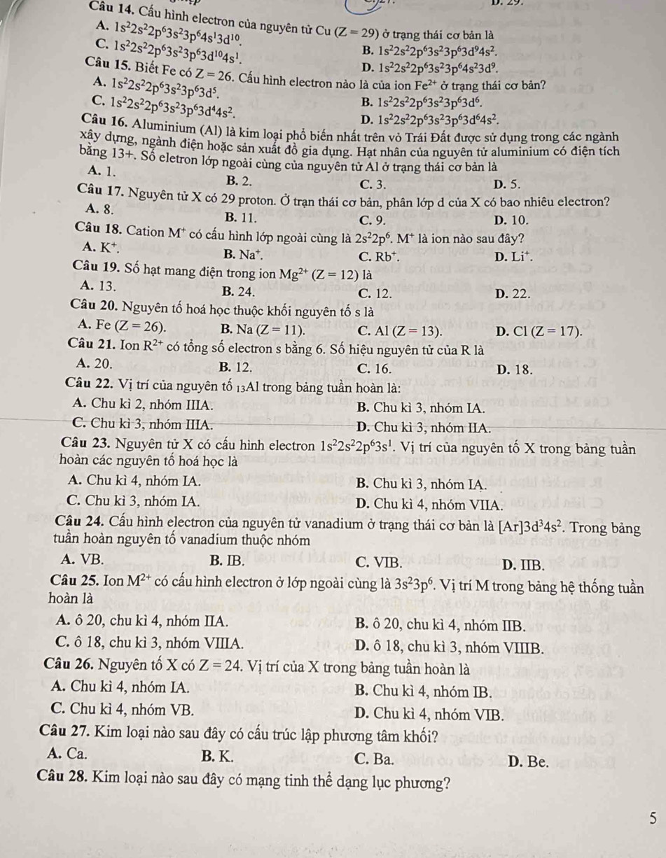 Cầu 14. Cấu hình electron của nguyên tử Cu (Z=29) ở trạng thái cơ bản là
A. 1s^22s^22p^63s^23p^64s^13d^(10).
C. 1s^22s^22p^63s^23p^63d^(10)4s^1.
B. 1s^22s^22p^63s^23p^63d^94s^2.
D. 1s^22s^22p^63s^23p^64s^23d^9.
Câu 15. Biết Fe có Z=26 5. Cấu hình electron nào là của ion Fe^(2+)sigma trạng thái cơ bản?
A. 1s^22s^22p^63s^23p^63d^5.
C. 1s^22s^22p^63s^23p^63d^44s^2.
B. 1s^22s^22p^63s^23p^63d^6.
D. 1s^22s^22p^63s^23p^63d^64s^2.
Câu 16. Aluminium (Al) là kim loại phổ biến nhất trên vỏ Trái Đất được sử dụng trong các ngành
xây dựng, ngành điện hoặc sản xuất đồ gia dụng. Hạt nhân của nguyên tử aluminium có điện tích
bằng 13+. Sổ eletron lớp ngoài cùng của nguyên từ Al ở trạng thái cơ bản là
A. 1. B. 2. C. 3. D. 5.
Câu 17. Nguyên tử X có 29 proton. Ở trạn thái cơ bản, phân lớp d của X có bao nhiêu electron?
A. 8. B. 11. C. 9. D. 10.
Câu 18. Cation M* * có cấu hình lớp ngoài cùng là 2s^22p^6.M^+ là ion nào sau đây?
A. K^+. B. Na†.
C. Rb^+. D. [j^+
Câu 19. Số hạt mang điện trong ion Mg^(2+)(Z=12) là
A. 13. B. 24. C. 12. D. 22.
Câu 20. Nguyên tố hoá học thuộc khối nguyên tố s là
A. Fe (Z=26). B. Na (Z=11). C. Al(Z=13). D. C1(Z=17).
Câu 21. Ion R^(2+) có tổng số electron s bằng 6. Số hiệu nguyên tử c ciaR là
A. 20. B. 12. C. 16. D. 18.
Câu 22. Vị trí của nguyên tố 13Al trong bảng tuần hoàn là:
A. Chu kì 2, nhóm IIIA. B. Chu kì 3, nhóm IA.
C. Chu kì 3, nhóm IIIA. D. Chu kì 3, nhóm IIA.
Câu 23. Nguyên tử X có cấu hình electron 1s^22s^22p^63s^1.Vi trí của nguyên tố X trong bảng tuần
hoàn các nguyên tố hoá học là
A. Chu kì 4, nhóm IA. B. Chu kì 3, nhóm IA.
C. Chu kì 3, nhóm IA. D. Chu kì 4, nhóm VIIA.
Cầu 24. Cấu hình electron của nguyên tử vanadium ở trạng thái cơ bản là [Ar]3d^34s^2. Trong bảng
tuần hoàn nguyên tổ vanadium thuộc nhóm
A. VB. B. IB. C. VIB. D. IIB.
Câu 25. Ion M^(2+) có cấu hình electron ở lớp ngoài cùng là 3s^23p^6 *. Vị trí M trong bảng hệ thống tuần
hoàn là
A. ô 20, chu kì 4, nhóm IIA. B. ô 20, chu kì 4, nhóm IIB.
C. ô 18, chu kì 3, nhóm VIIIA. D. ô 18, chu kì 3, nhóm VIIIB.
Câu 26. Nguyên tố X có Z=24. Vị trí của X trong bảng tuần hoàn là
A. Chu kì 4, nhóm IA. B. Chu kì 4, nhóm IB.
C. Chu kì 4, nhóm VB. D. Chu kì 4, nhóm VIB.
Câu 27. Kim loại nào sau đây có cấu trúc lập phương tâm khối?
A. Ca. B. K. C. Ba. D. Be.
Câu 28. Kim loại nào sau đây có mạng tinh thể dạng lục phương?
5