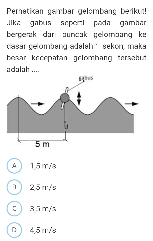 Perhatikan gambar gelombang berikut!
Jika gabus seperti pada gambar
bergerak dari puncak gelombang ke
dasar gelombang adalah 1 sekon, maka
besar kecepatan gelombang tersebut
adalah ....
A 1,5 m/s
B 2,5 m/s
C 3,5 m/s
D 4,5 m/s