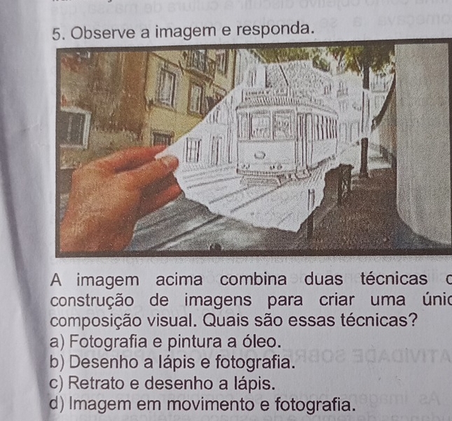 Observe a imagem e responda.
A imagem acima combina duas técnicas o
construção de imagens para criar uma únio
composição visual. Quais são essas técnicas?
a) Fotografia e pintura a óleo.
b) Desenho a Iápis e fotografia.
c) Retrato e desenho a lápis.
d) Imagem em movimento e fotografia.