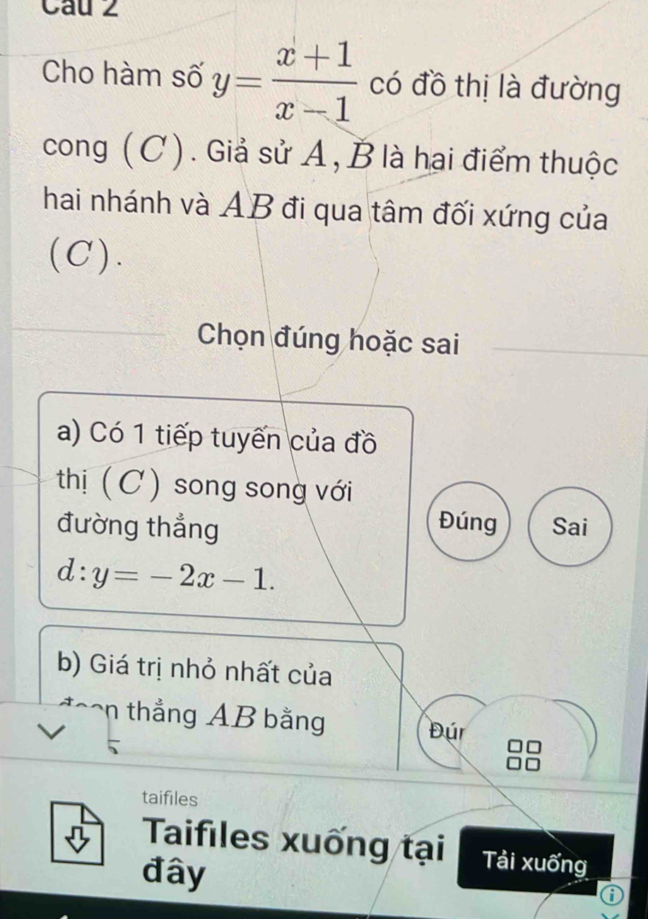 Cau 2
Cho hàm số y= (x+1)/x-1  có đồ thị là đường
cong (C). Giả sử A, B là hai điểm thuộc
hai nhánh và AB đi qua tâm đối xứng của
(C).
Chọn đúng hoặc sai
a) Có 1 tiếp tuyến của đồ
thị (C) song song với
Đúng
đường thẳng Sai
d:y=-2x-1. 
b) Giá trị nhỏ nhất của
n thắng AB bằng
Đúr
taifiles
Taifiles xuống tại Tải xuống
đây