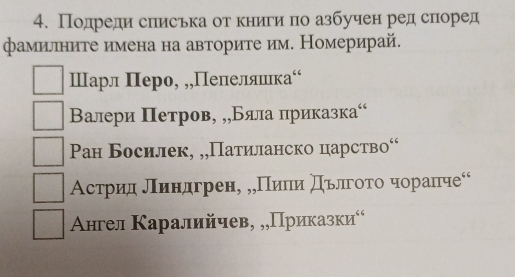 Подреди слиська от книги по азбучен ред слоред
фамиллните имена на авторите им. Номерирай.
Шарл Πеро, „,Пелелняшιка‘
Валери Πетров, ,,Бяла πриказка“
Pан Босилек, „„Патиланско царство“
Астрид лΙиндгренη „„ Πиπи Πόлгοτοαчораπче“
Αнгел Κаралийчев, „„Πриказки⁶