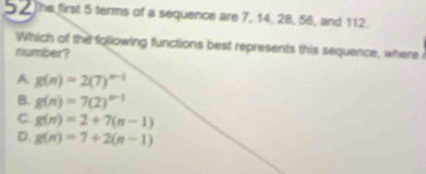 5 2 The first 5 terms of a sequence are 7, 14, 28, 56, and 112.
Which of the following functions best represents this sequence, where 
number?
A. g(n)=2(7)^n-1
B. g(n)=7(2)^n-1
C. g(n)=2+7(n-1)
D. g(n)=7+2(n-1)