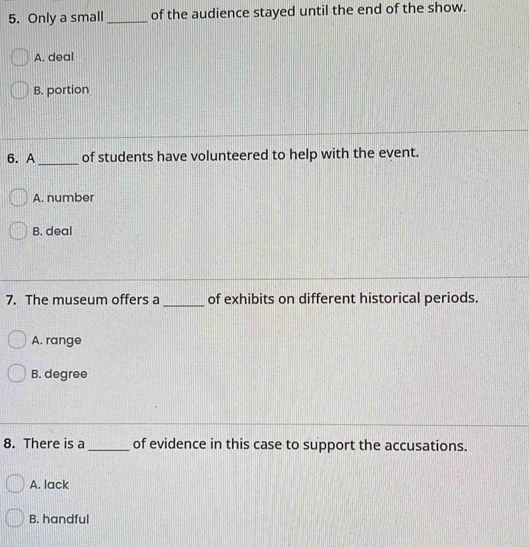 Only a small _of the audience stayed until the end of the show.
A. deal
B. portion
6. A _of students have volunteered to help with the event.
A. number
B. deal
7. The museum offers a _of exhibits on different historical periods.
A. range
B. degree
8. There is a _of evidence in this case to support the accusations.
A. lack
B. handful