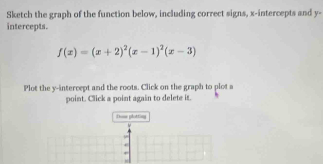 Sketch the graph of the function below, including correct signs, x-intercepts and y-
intercepts.
f(x)=(x+2)^2(x-1)^2(x-3)
Plot the y-intercept and the roots. Click on the graph to plot a 
point. Click a point again to delete it. 
Done plotting 
48 
,. 
m