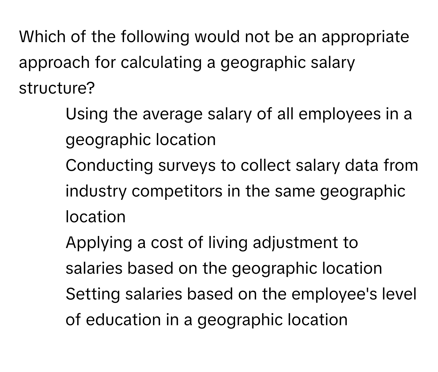 Which of the following would not be an appropriate approach for calculating a geographic salary structure?

1) Using the average salary of all employees in a geographic location
2) Conducting surveys to collect salary data from industry competitors in the same geographic location
3) Applying a cost of living adjustment to salaries based on the geographic location
4) Setting salaries based on the employee's level of education in a geographic location