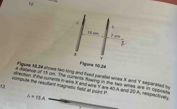 ONETISM 
12. 
Figure 10.24 
Figure 10.24 shows two long and fixed parallel wires X and Y separated by 
a distance of 15 cm. The currents flowing in the two wires are in opposite 
13. 
compute the resultant magnetic field at point P. direction. If the currents in wire X and wire Y are 40 A and 20 A, respectively
I_1=15A