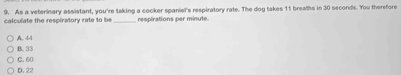 As a veterinary assistant, you're taking a cocker spaniel's respiratory rate. The dog takes 11 breaths in 30 seconds. You therefore
calculate the respiratory rate to be _respirations per minute.
A. 44
B. 33
C. 60
D. 22