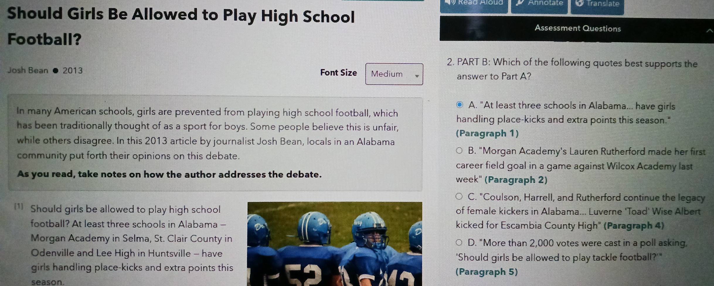 translate
Should Girls Be Allowed to Play High School
Assessment Questions
Football?
2. PART B: Which of the following quotes best supports the
Josh Bean 2013 Font Size Medium
answer to Part A?
● A. "At least three schools in Alabama... have girls
In many American schools, girls are prevented from playing high school football, which
handling place-kicks and extra points this season."
has been traditionally thought of as a sport for boys. Some people believe this is unfair,
(Paragraph 1)
while others disagree. In this 2013 article by journalist Josh Bean, locals in an Alabama
community put forth their opinions on this debate.
B. "Morgan Academy's Lauren Rutherford made her first
career field goal in a game against Wilcox Academy last
As you read, take notes on how the author addresses the debate. week" (Paragraph 2)
C. "Coulson, Harrell, and Rutherford continue the legacy
1 Should girls be allowed to play high schoolof female kickers in Alabama... Luverne 'Toad' Wise Albert
football? At least three schools in Alabama - kicked for Escambia County High" (Paragraph 4)
Morgan Academy in Selma, St. Clair County inD. "More than 2,000 votes were cast in a poll asking,
Odenville and Lee High in Huntsville - have
'Should girls be allowed to play tackle football?'"
girls handling place-kicks and extra points this(Paragraph 5)
season.