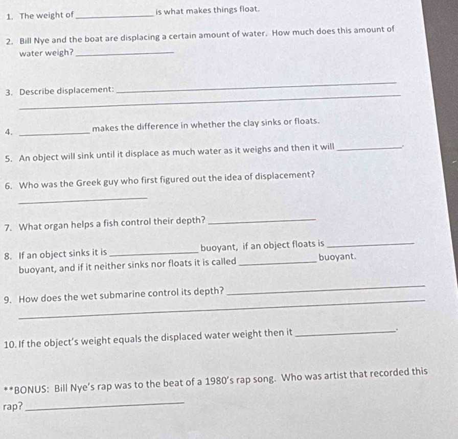 The weight of _is what makes things float. 
2. Bill Nye and the boat are displacing a certain amount of water. How much does this amount of 
water weigh?_ 
_ 
3. Describe displacement: 
_ 
4. _makes the difference in whether the clay sinks or floats. 
5. An object will sink until it displace as much water as it weighs and then it will_ 
6. Who was the Greek guy who first figured out the idea of displacement? 
_ 
7. What organ helps a fish control their depth?_ 
8. If an object sinks it is _buoyant, if an object floats is_ 
buoyant, and if it neither sinks nor floats it is called _buoyant. 
_ 
9. How does the wet submarine control its depth? 
_ 
10. If the object’s weight equals the displaced water weight then it_ 
. 
**BONUS: Bill Nye’s rap was to the beat of a 1980’s rap song. Who was artist that recorded this 
rap? 
_
