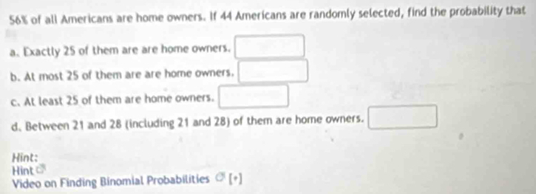 56% of all Americans are home owners. If 44 Americans are randomly selected, find the probability that 
a. Exactly 25 of them are are home owners. □ 
b. At most 25 of them are are home owners. □ 
c. At least 25 of them are home owners. □ 
d. Between 21 and 28 (including 21 and 28) of them are home owners. □ 
Hint: 
Hint C 
Video on Finding Binomial Probabilities sigma [+]