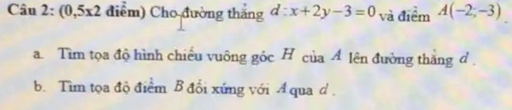 Câu 2:(0,5x2 điểm) Cho đường thắng d:x+2y-3=0 và điểm A(-2;-3)
a. Tìm tọa độ hình chiều vuông góc H của A lên đường thắng đ . 
b. Tìm tọa độ điểm B đổi xứng với A qua d.