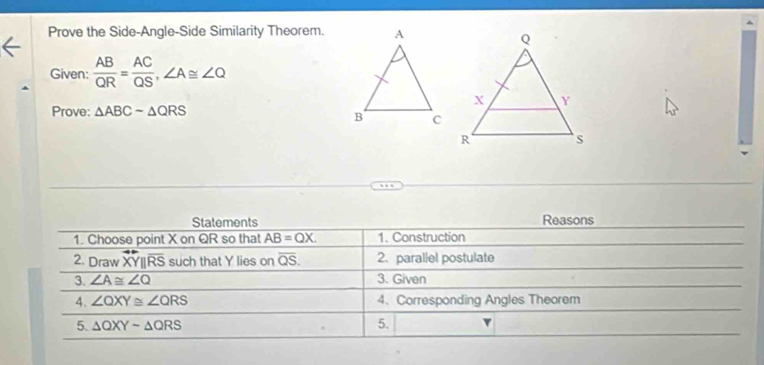 Prove the Side-Angle-Side Similarity Theorem. 
Given:  AB/QR = AC/QS , ∠ A≌ ∠ Q
Prove: △ ABCsim △ QRS
Statements Reasons 
1. Choose point X on QR so that AB=QX. 1. Construction 
2. Drawoverline XY||overline RS such that Y lies on overline QS. 2. parallel postulate 
3. ∠ A≌ ∠ Q 3. Given 
4. ∠ QXY≌ ∠ QRS 4、 Corresponding Angles Theorem 
5. △ QXYsim △ QRS 5. ▼