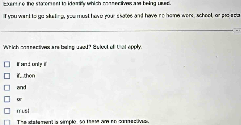 Examine the statement to identify which connectives are being used.
If you want to go skating, you must have your skates and have no home work, school, or projects
Which connectives are being used? Select all that apply.
if and only if
if...then
and
or
must
The statement is simple, so there are no connectives.