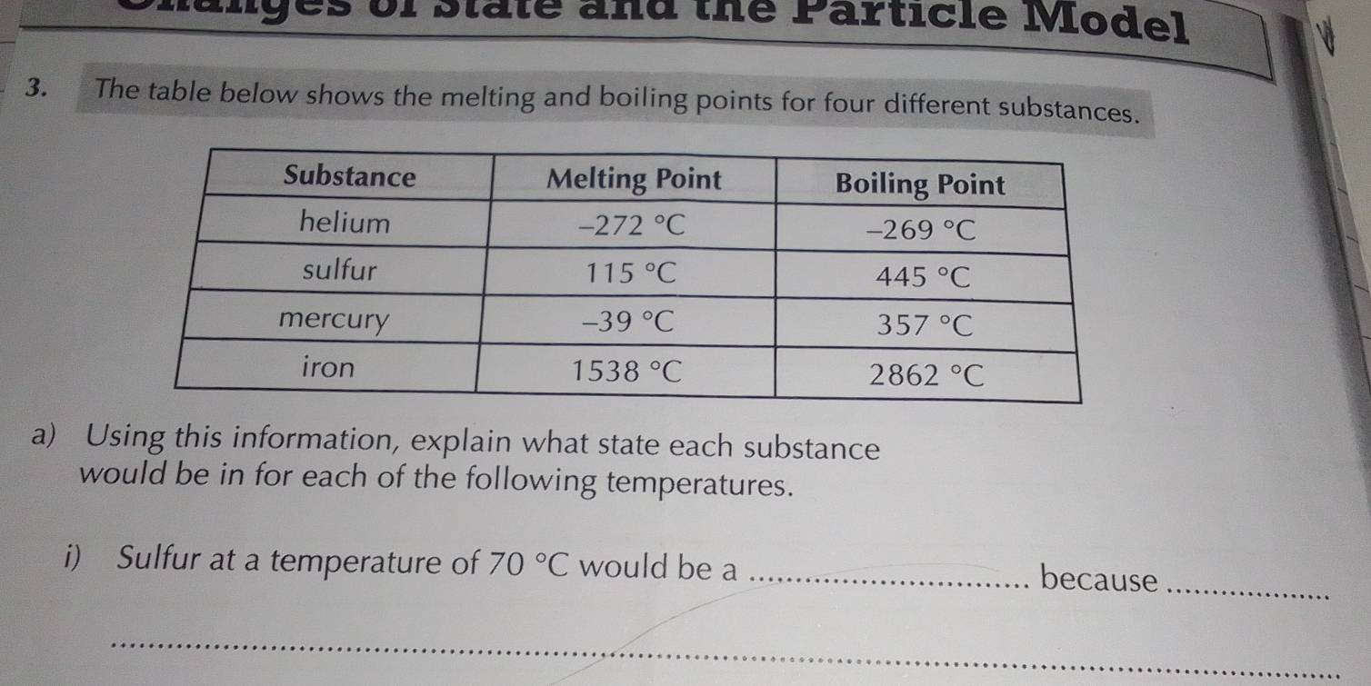 es of State and the Particle Model
3. The table below shows the melting and boiling points for four different substances.
a) Using this information, explain what state each substance
would be in for each of the following temperatures.
i) Sulfur at a temperature of 70°C would be a_
because_
_