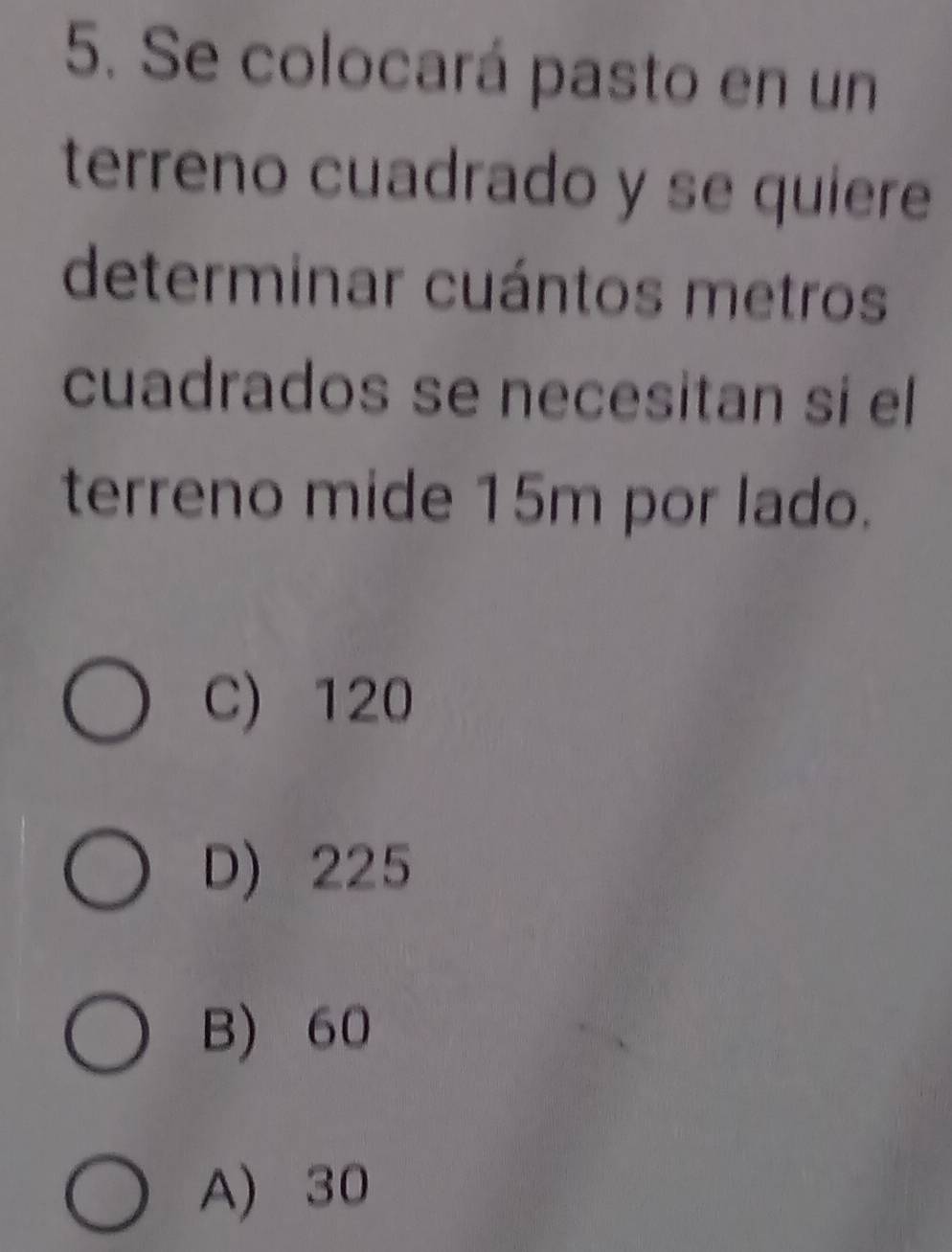 Se colocará pasto en un
terreno cuadrado y se quiere
determinar cuántos metros
cuadrados se necesitan si el
terreno mide 15m por lado.
C) 120
D) 225
B) 60
A) 30