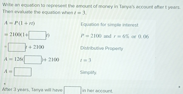 Write an equation to represent the amount of money in Tanya's account after t years. 
Then evaluate the equation when t=3.
A=P(1+rt) Equation for simple interest
=2100(1+□ t) P=2100 and r=6% or 0. 06
=□ t+2100 Distributive Property
A=126(□ )+2100 t=3
A=□ Simplify. 
After 3 years, Tanya will have □ in her account.