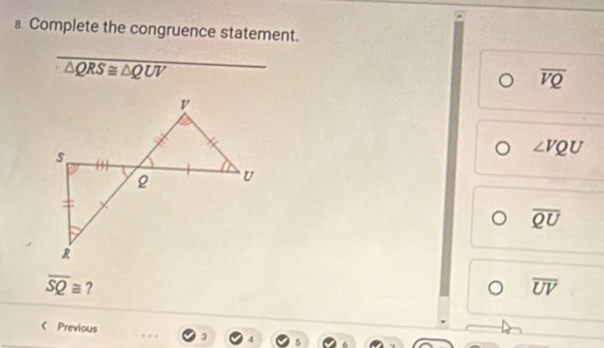 Complete the congruence statement.
_
△ QRS≌ △ QUV
overline VQ
∠ VQU
overline QU
overline SQ≌ ?
overline UV
《 Previous 3 4 5