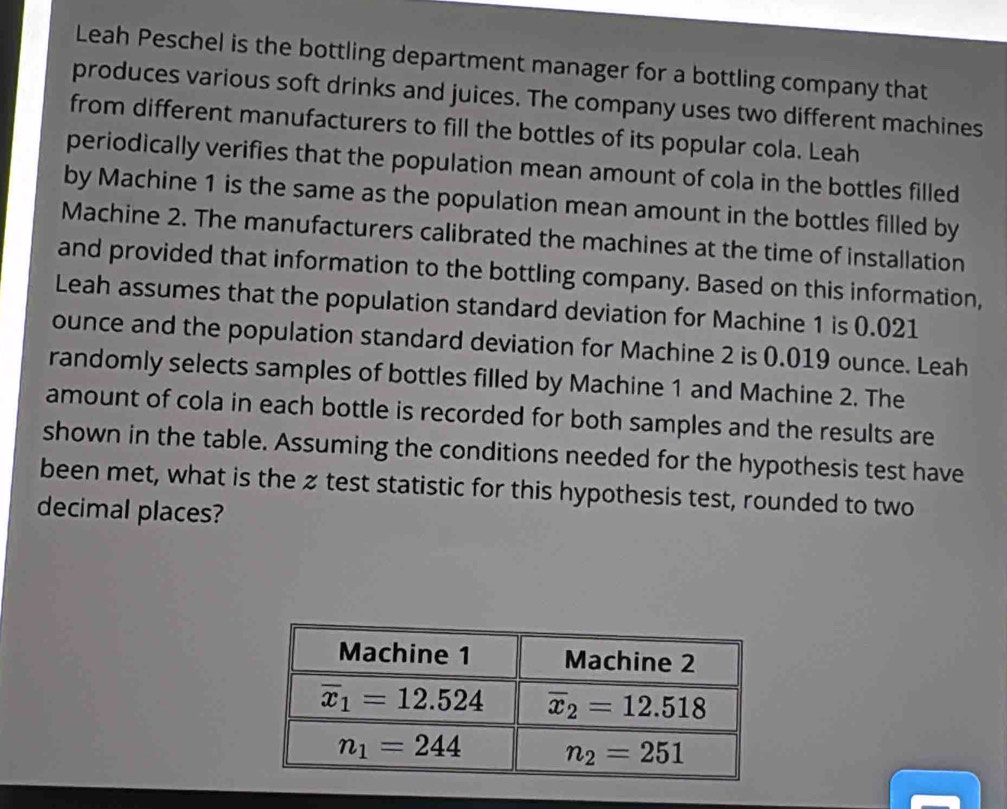 Leah Peschel is the bottling department manager for a bottling company that
produces various soft drinks and juices. The company uses two different machines
from different manufacturers to fill the bottles of its popular cola. Leah
periodically verifies that the population mean amount of cola in the bottles filled
by Machine 1 is the same as the population mean amount in the bottles filled by
Machine 2. The manufacturers calibrated the machines at the time of installation
and provided that information to the bottling company. Based on this information,
Leah assumes that the population standard deviation for Machine 1 is 0.021
ounce and the population standard deviation for Machine 2 is 0.019 ounce. Leah
randomly selects samples of bottles filled by Machine 1 and Machine 2. The
amount of cola in each bottle is recorded for both samples and the results are
shown in the table. Assuming the conditions needed for the hypothesis test have
been met, what is the z test statistic for this hypothesis test, rounded to two
decimal places?