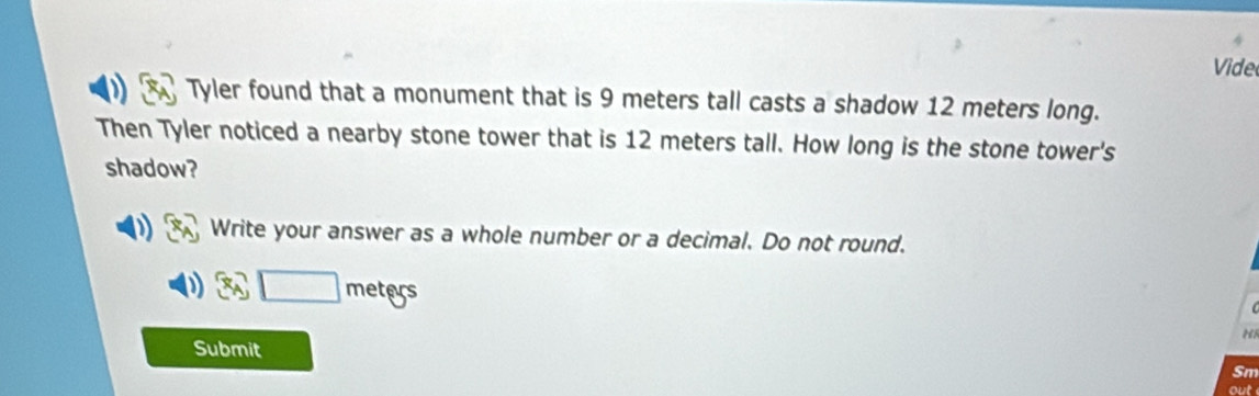 Vide 
Tyler found that a monument that is 9 meters tall casts a shadow 12 meters long. 
Then Tyler noticed a nearby stone tower that is 12 meters tall. How long is the stone tower's 
shadow? 
Write your answer as a whole number or a decimal. Do not round.
3x_A□ meters
Submit 
Sm 
out