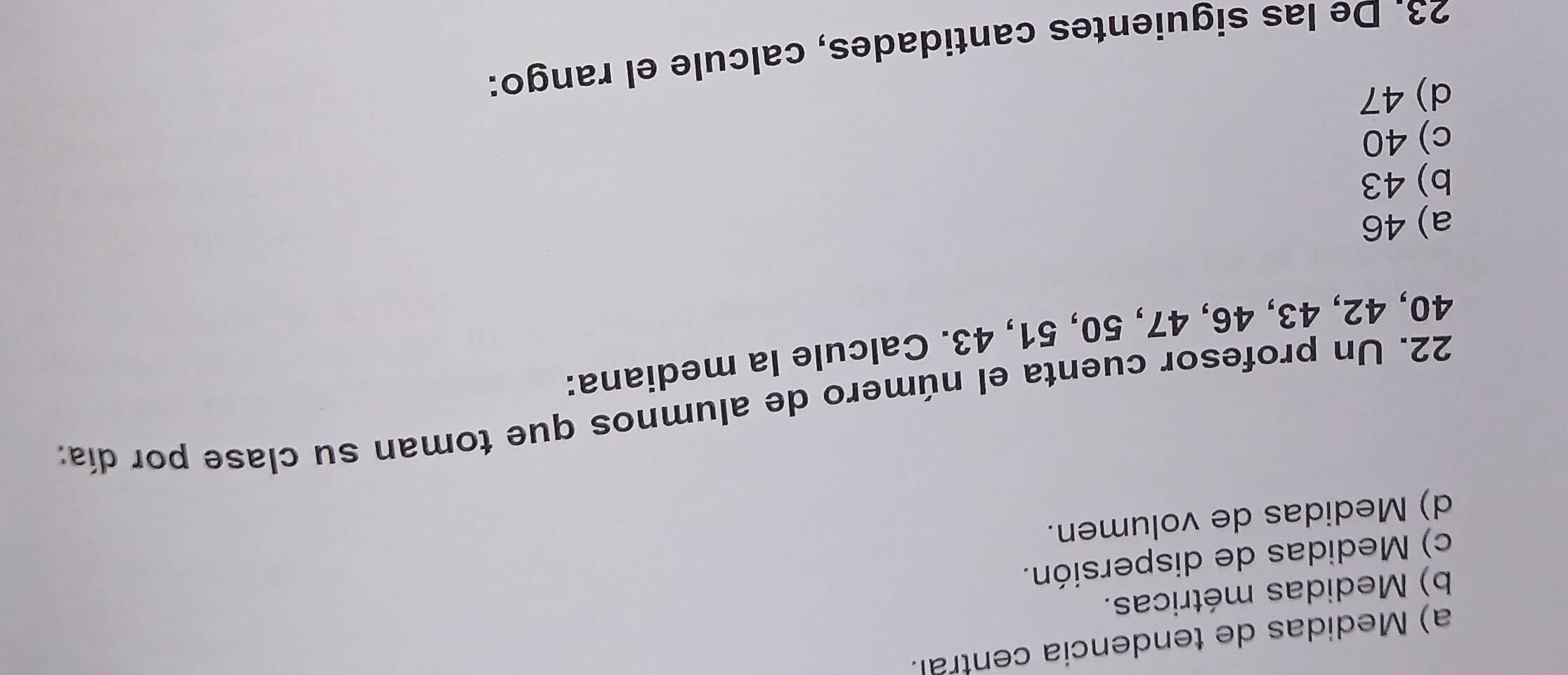 a) Medidas de tendencia central.
b) Medidas métricas.
c) Medidas de dispersión.
d) Medidas de volumen.
22. Un profesor cuenta el número de alumnos que toman su clase por día:
40, 42, 43, 46, 47, 50, 51, 43. Calcule la mediana:
a) 46
b) 43
c) 40
d) 47
23. De las siguientes cantidades, calcule el rango: