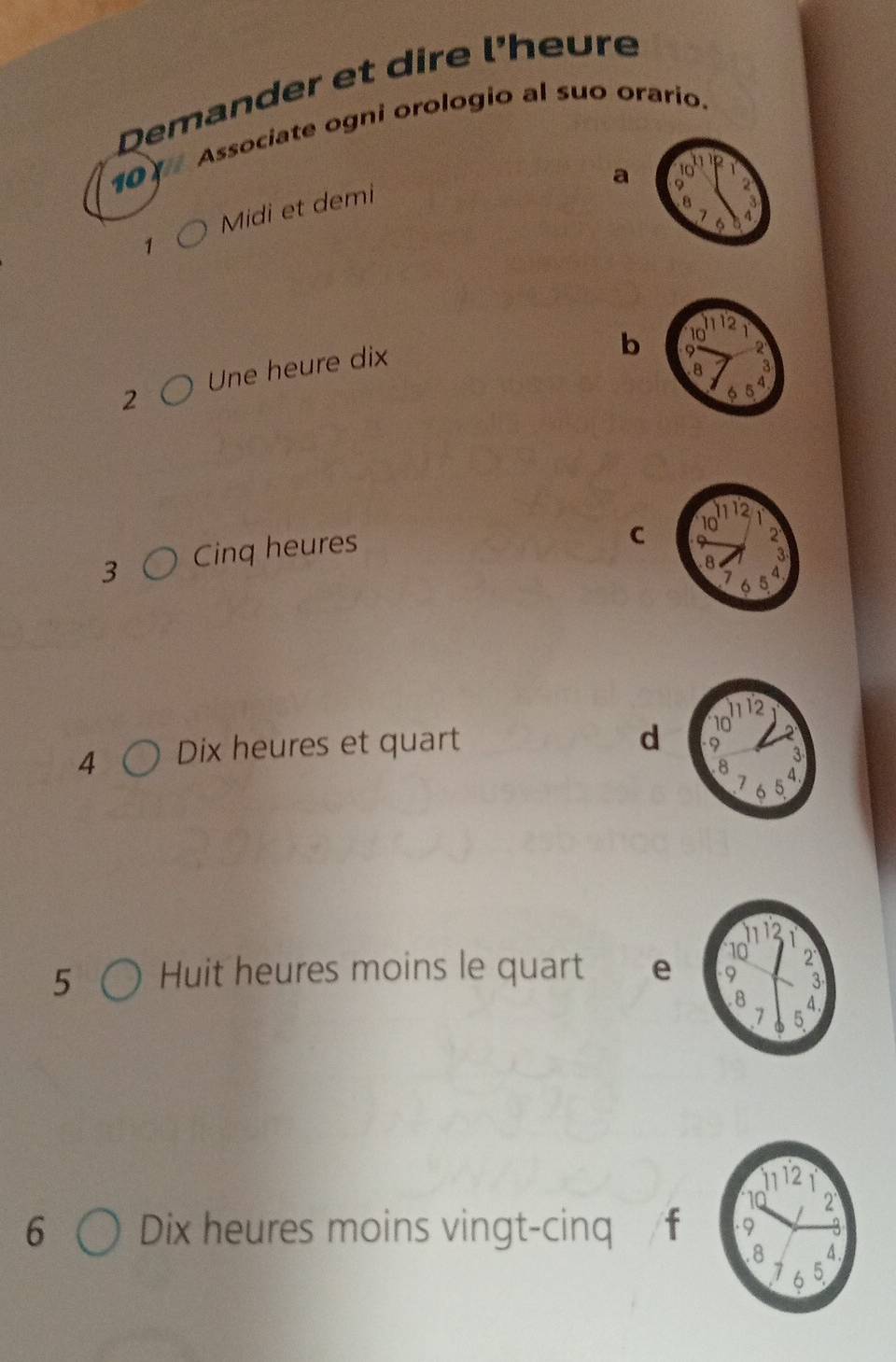 Demander et dire l'heure 
101 Associate ogni orologio al suo orario. 
a 
Midi et demi 
1 
2 Une heure dix 
b
3 Cinq heures 
C
4 Dix heures et quart 
d 
5 Huit heures moins le quart e
6 Dix heures moins vingt-cinq f