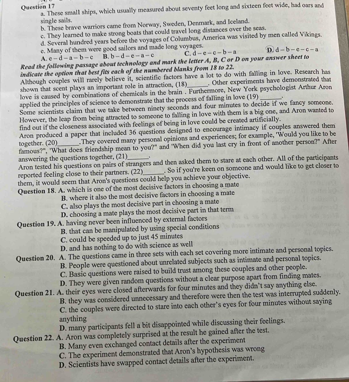 These small ships, which usually measured about seventy feet long and sixteen feet wide, had oars and
single sails.
b. These brave warriors came from Norway, Sweden, Denmark, and Iceland.
c. They learned to make strong boats that could travel long distances over the seas.
d. Several hundred years before the voyages of Columbus, America was visited by men called Vikings.
e. Many of them were good sailors and made long voyages.
D
A. e-d-a-b-c B. b-d-e-a-c C. d-e-c-b-a d-b-e-c-a
Read the following passage about technology and mark the letter A, B, C or D on your answer sheet to
indicate the option that best fits each of the numbered blanks from 18 to 22.
Although couples will rarely believe it, scientific factors have a lot to do with falling in love. Research has
shown that scent plays an important role in attraction, (18) . Other experiments have demonstrated that
love is caused by corbinations of chemicals in the brain . Furthermore, New York psychologist Arthur Aron
applied the principles of science to demonstrate that the process of falling in love (19) _.
Some scientists claim that we take between ninety seconds and four minutes to decide if we fancy someone.
However, the leap from being attracted to someone to falling in love with them is a big one, and Aron wanted to
find out if the closeness associated with feelings of being in love could be created artificially.
Aron produced a paper that included 36 questions designed to encourage intimacy if couples answered them
together. (20)_ .They covered many personal opinions and experiences; for example, 'Would you like to be
famous?", 'What does friendship mean to you?" and 'When did you last cry in front of another person?" After
answering the questions together, (21) .
Aron tested his questions on pairs of strangers and then asked them to stare at each other. All of the participants
reported feeling close to their partners. (22)_ . So if you're keen on someone and would like to get closer to
them, it would seem that Aron's questions could help you achieve your objective.
Question 18. A. which is one of the most decisive factors in choosing a mate
B. where it also the most decisive factors in choosing a mate
C. also plays the most decisive part in choosing a mate
D. choosing a mate plays the most decisive part in that term
Question 19. A. having never been influenced by external factors
B. that can be manipulated by using special conditions
C. could be speeded up to just 45 minutes
D. and has nothing to do with science as well
Question 20. A. The questions came in three sets with each set covering more intimate and personal topics.
B. People were questioned about unrelated subjects such as intimate and personal topics.
C. Basic questions were raised to build trust among these couples and other people.
D. They were given random questions without a clear purpose apart from finding mates.
Question 21. A. their eyes were closed afterwards for four minutes and they didn’t say anything else.
B. they was considered unnecessary and therefore were then the test was interrupted suddenly.
C. the couples were directed to stare into each other’s eyes for four minutes without saying
anything
D. many participants fell a bit disappointed while discussing their feelings.
Question 22. A. Aron was completely surprised at the result he gained after the test.
B. Many even exchanged contact details after the experiment
C. The experiment demonstrated that Aron’s hypothesis was wrong
D. Scientists have swapped contact details after the experiment.