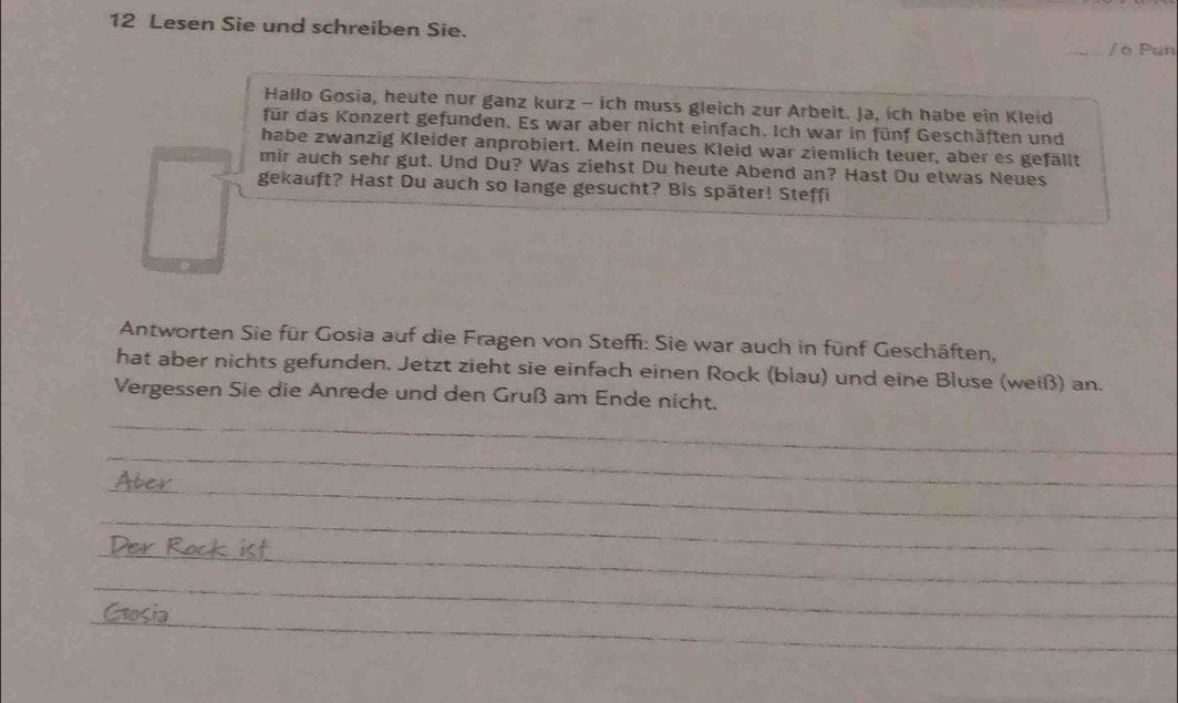 Lesen Sie und schreiben Sie. 
/ 6 Pun 
Hallo Gosia, heute nur ganz kurz - ich muss gleich zur Arbeit. Ja, ich habe ein Kleid 
für das Konzert gefunden. Es war aber nicht einfach. Ich war in fünf Geschäften und 
habe zwanzig Kleider anprobiert. Mein neues Kleid war ziemlich teuer, aber es gefällt 
mir auch sehr gut. Und Du? Was ziehst Du heute Abend an? Hast Du etwas Neues 
gekauft? Hast Du auch so lange gesucht? Bis später! Steffi 
Antworten Sie für Gosia auf die Fragen von Steffi: Sie war auch in fünf Geschäften, 
hat aber nichts gefunden. Jetzt zieht sie einfach einen Rock (blau) und eine Bluse (weiß) an. 
Vergessen Sie die Anrede und den Gruß am Ende nicht. 
_ 
_ 
_ 
_ 
_ 
_ 
_