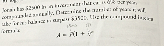 1ogs 
Jonah has $2500 in an investment that earns 6% per year, 
compounded annually. Determine the number of years it will 
take for his balance to surpass $3500. Use the compound interest 
formula:
A=P(1+i)^n