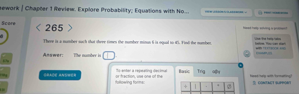 nework | Chapter 1 Review. Explore Probability; Equations with No... VIEW LESSON 5 CLASSWORK √ PRINT HOMEWORK 
265 
Score Need help solving a problem? 
6 
Use the help tabs 
There is a number such that three times the number minus 6 is equal to 45. Find the number. below. You can start 
with TEXTBOOI AND 
Answer: The number is J. EXAMPLES 
57a 
To enter a repeating decimal Basic Trig αβγ 
1789 GRADE ANSWER or fraction, use one of the Need help with formatting? 
following forms: CONTACT SUPPORT 
837