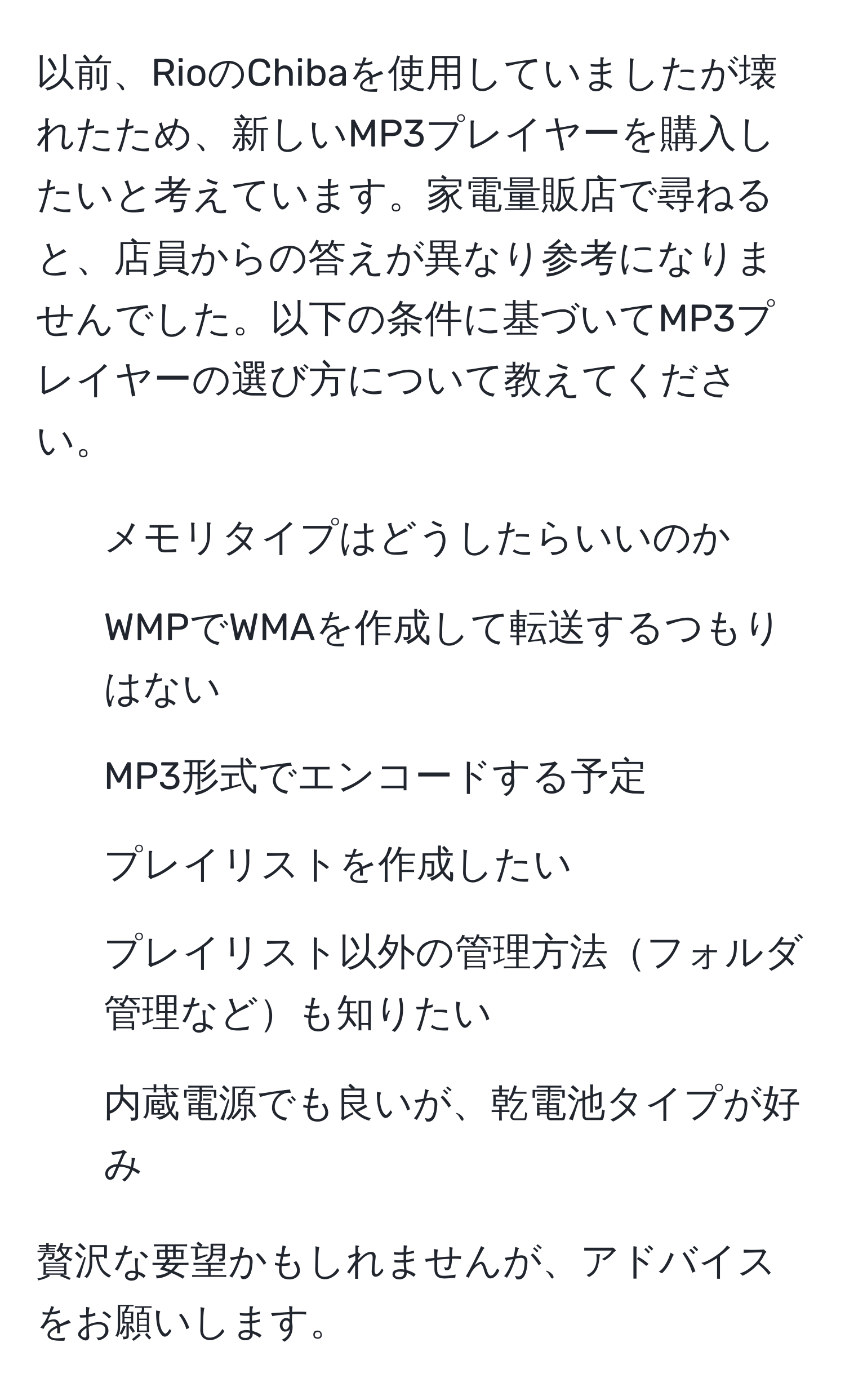 以前、RioのChibaを使用していましたが壊れたため、新しいMP3プレイヤーを購入したいと考えています。家電量販店で尋ねると、店員からの答えが異なり参考になりませんでした。以下の条件に基づいてMP3プレイヤーの選び方について教えてください。  
- メモリタイプはどうしたらいいのか  
- WMPでWMAを作成して転送するつもりはない  
- MP3形式でエンコードする予定  
- プレイリストを作成したい  
- プレイリスト以外の管理方法フォルダ管理なども知りたい  
- 内蔵電源でも良いが、乾電池タイプが好み  

贅沢な要望かもしれませんが、アドバイスをお願いします。