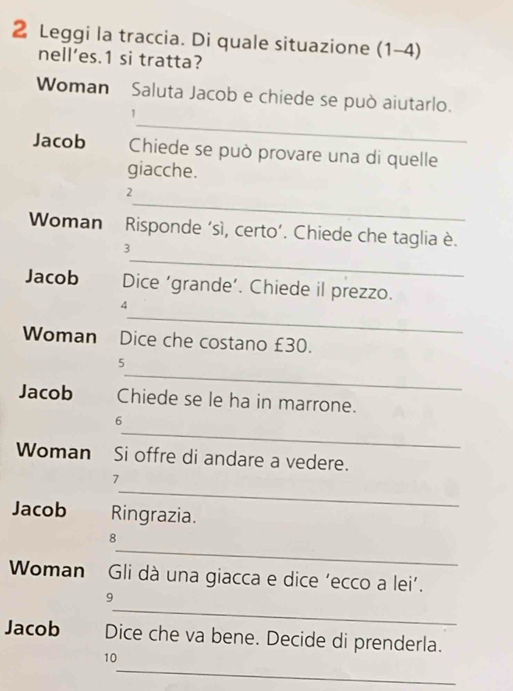 Leggi la traccia. Di quale situazione (1-4) 
nell’es.1 si tratta? 
Woman Saluta Jacob e chiede se può aiutarlo. 
_ 
1 
Jacob Chiede se può provare una di quelle 
giacche. 
_ 
2 
Woman Risponde ‘sì, certo’. Chiede che taglia è. 
_ 
3 
Jacob Dice ‘grande’. Chiede il prezzo. 
_ 
4 
Woman Dice che costano £30. 
_ 
5 
Jacob Chiede se le ha in marrone. 
_ 
6 
Woman Si offre di andare a vedere. 
_ 
1 
Jacob Ringrazia. 
_ 
8 
Woman Gli dà una giacca e dice ‘ecco a lei’. 
_ 
9 
Jacob Dice che va bene. Decide di prenderla. 
_ 
10