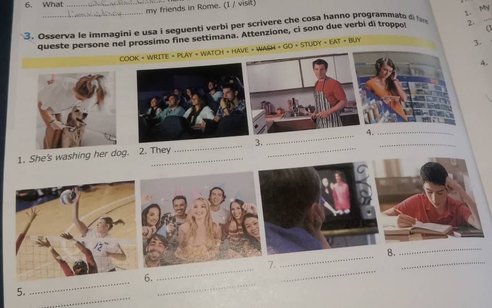 What_ 
_ 
my friends in Rome. (I / visit) 
1. My 
3. Osserva le immagini e usa i seguenti verbi per scrivere che cosa hanno programmato di far 
queste persone nel prossimo fine settimana. Attenzione, ci sono due verbi di troppo! 
2. 
_ 
3. 
COOK • WRITE + PLAY + WATCH + HAVE # WASH + GO • STUDY = EAT • BUY (1 
A. 
4._ 
3. 
_ 
1. She's washing her dog. 2. They 
_ 
_ 
_ 
_ 
8. 
_ 
_ 
_ 
_ 
7. 
_ 
_ 
6. 
_ 
5.