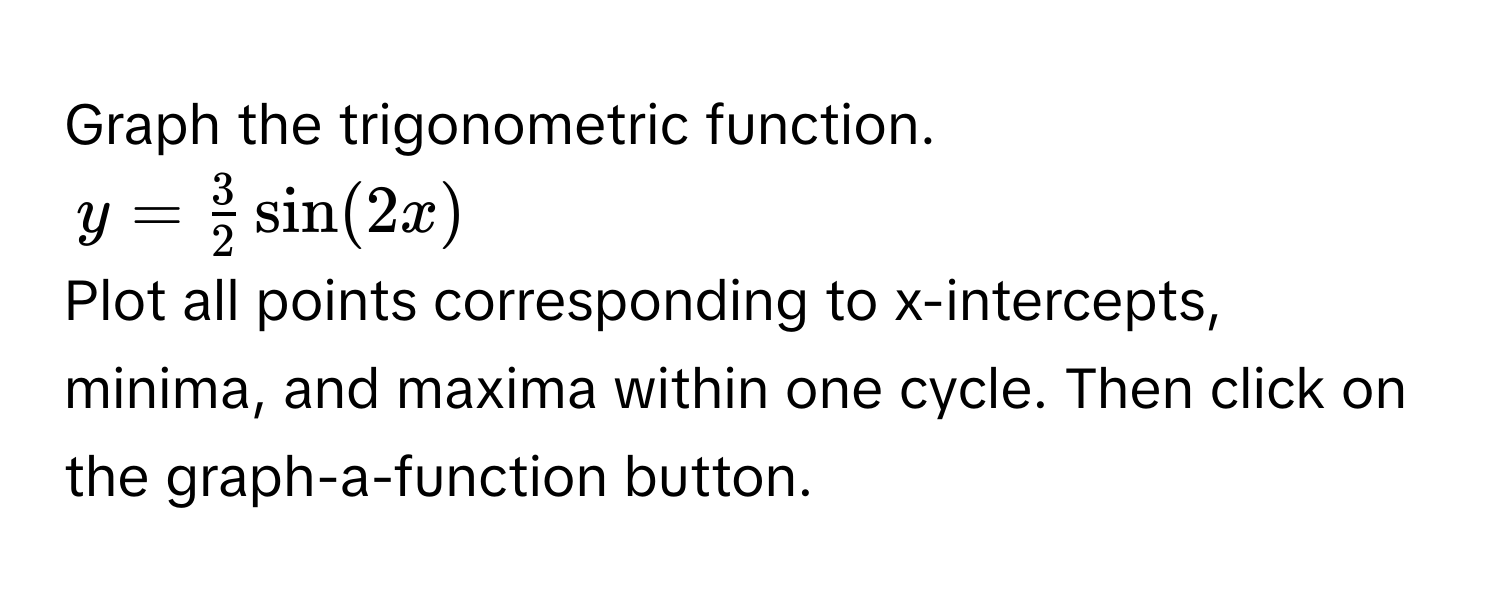 Graph the trigonometric function.
$y =  3/2  sin(2x)$
Plot all points corresponding to x-intercepts, minima, and maxima within one cycle. Then click on the graph-a-function button.