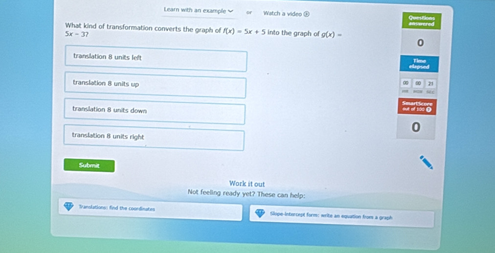 Learn with an example or Watch a video Questions
answered
What kind of transformation converts the graph of f(x)=5x+5 into the graph of g(x)=
5x-3 ?
0
translation 8 units left Time
elapsed
translation 8 units up
0 00 21
C
SmartScore
translation 8 units down out of 100
translation 8 units right
Submit
Work it out
Not feeling ready yet? These can help:
Translations: find the coordinates Slope-intercept form: write an equation from a graph