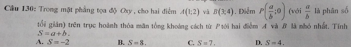 Trong mặt phẳng tọa độ Oxy, cho hai điểm A(1;2) và B(3;4). Điểm P( a/b ;0) (với  a/b  là phân số
tối giản) trên trục hoành thỏa mãn tổng khoảng cách từ Ptới hai điểm A và B là nhỏ nhất. Tính
S=a+b.
A. S=-2 B. S=8. C. S=7. D. S=4.