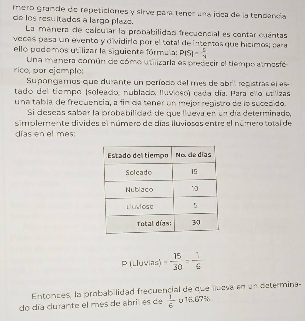 mero grande de repeticiones y sirve para tener una idea de la tendencia 
de los resultados a largo plazo. 
La manera de calcular la probabilidad frecuencial es contar cuántas 
veces pasa un evento y dividirlo por el total de intentos que hicimos; para 
ello podemos utilizar la siguiente fórmula: P(S)= S/N 
Una manera común de cómo utilizarla es predecir el tiempo atmosfé- 
rico, por ejemplo: 
Supongamos que durante un período del mes de abril registras el es- 
tado del tiempo (soleado, nublado, lluvioso) cada día. Para ello utilizas 
una tabla de frecuencia, a fin de tener un mejor registro de lo sucedido. 
Si deseas saber la probabilidad de que llueva en un día determinado, 
simplemente divides el número de días Iluviosos entre el número total de 
días en el mes: 
P (Lluvias) = 15/30 = 1/6 
Entonces, la probabilidad frecuencial de que Ilueva en un determina- 
do día durante el mes de abril es de  1/6  o 16.67%.