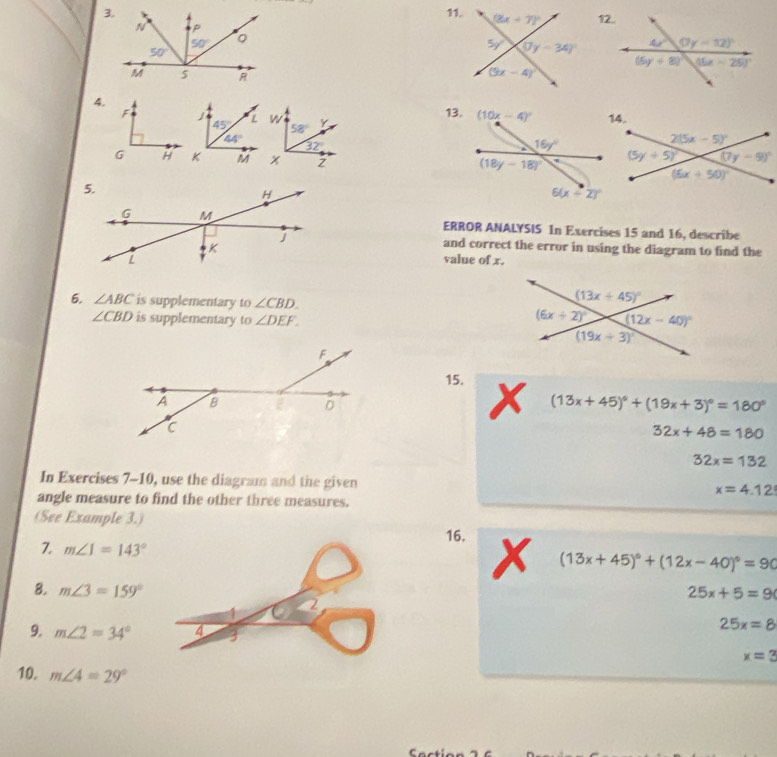 ERROR ANALYSIS In Exercises 15 and 16, describe
and correct the error in using the diagram to find the
value of x.
6. ∠ ABC is supplementary to ∠ CBD.
∠ CBD is supplementary to ∠ DEF.
15. x
(13x+45)^circ +(19x+3)^circ =180°
32x+48=180
32x=132
In Exercises 7-10, use the diagram and the given x=4.12
angle measure to find the other three measures.
(See Example 3.)
16. x
7 m∠ J=143°
(13x+45)^circ +(12x-40)^circ =90
8. m∠ 3=159° 25x+5=9
9. m∠ 2=34°
25x=8
x=3
10. m∠ 4=29°