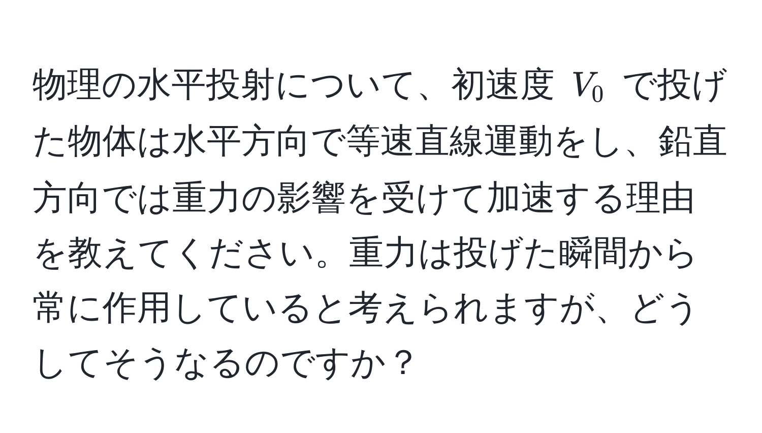 物理の水平投射について、初速度 $V_0$ で投げた物体は水平方向で等速直線運動をし、鉛直方向では重力の影響を受けて加速する理由を教えてください。重力は投げた瞬間から常に作用していると考えられますが、どうしてそうなるのですか？