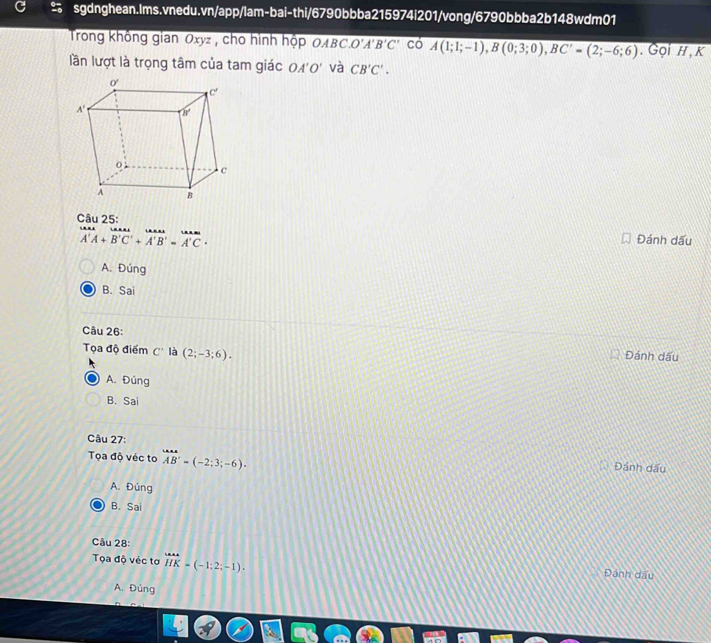 Trong không gian Oxyz , cho hình hộp OABC O'A'B'C' có A(1;1;-1),B(0;3;0),BC'=(2;-6;6). Gọi H , K
lần lượt là trọng tâm của tam giác OA'O' và CB'C'.
Câu 25:
overline A&tan AA'A+overline B'C'+vector A'B'=vector A'C· 
Đánh dấu
A. Đúng
B. Sai
Câu 26:
Tọa độ điểm C' là (2;-3;6).
Đánh dấu
A. Đúng
B. Sai
Câu 27:
Tọa độ véc to vector AB'=(-2;3;-6). Đánh dấu
A. Đúng
B. Sai
Câu 28:
Tọa độ véc tơ beginarrayr uH=(-1;2;-1). Đánh dấu
A. Đúng