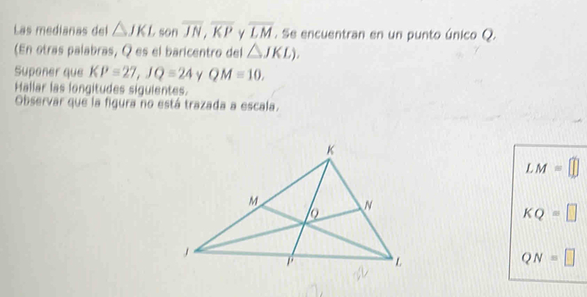 Las medianas del △ JKL. son overline JN, overline KP overline LM. Se encuentran en un punto único Q. 
(En otras palabras, Q es el baricentro del △ JKL). 
Suponer que KP=27, JQ=24 γ QM=10. 
Hallar las longitudes siguientes. 
Observar que la figura no está trazada a escala.
LM=
KQ=□
QN=□