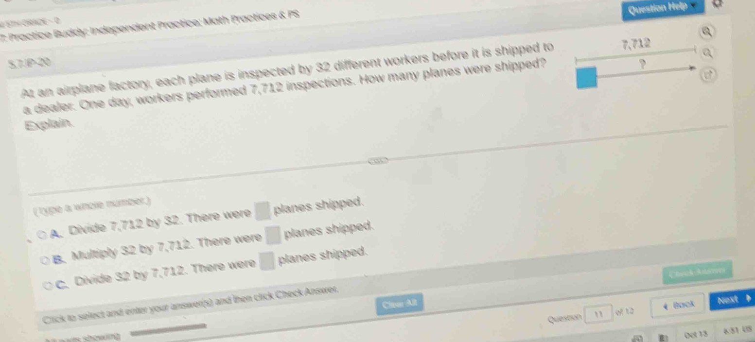 ET GRADE - D
7: Practice Buddy: Independent Practice; Math Practices & PS
Question Help
5,7.1P-20
At an airplane factory, each plane is inspected by 32 different workers before it is shipped to
7,712
a dealer. One day, workers performed 7,712 inspections. How many planes were shipped?
Explain.
(Type a whole number.)
A. Divide 7,712 by 32. There were □ planes shipped.
B. Multiply 32 by 7,712. There were □ planes shipped.
c. Divide 32 by 7,712. There were □ planes shipped.
CheckAsen
Clear Alt
Click to select and enter your answer(s) and then click Check Answer.
Question e h o ( Back Next
showng 
Oet 13 6:51 US