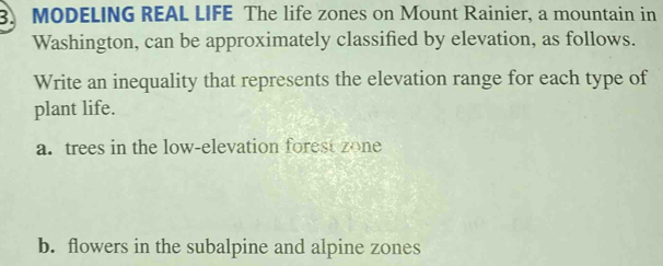 MODELING REAL LIFE The life zones on Mount Rainier, a mountain in 
Washington, can be approximately classified by elevation, as follows. 
Write an inequality that represents the elevation range for each type of 
plant life. 
a. trees in the low-elevation forest zone 
b. flowers in the subalpine and alpine zones