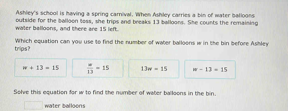 Ashley's school is having a spring carnival. When Ashley carries a bin of water balloons
outside for the balloon toss, she trips and breaks 13 balloons. She counts the remaining
water balloons, and there are 15 left.
Which equation can you use to find the number of water balloons w in the bin before Ashley
trips?
w+13=15
 w/13 =15
13w=15 w-13=15
Solve this equation for w to find the number of water balloons in the bin.
water balloons